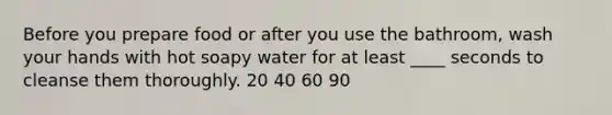 Before you prepare food or after you use the bathroom, wash your hands with hot soapy water for at least ____ seconds to cleanse them thoroughly. 20 40 60 90