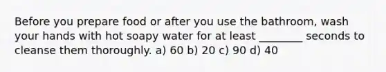 Before you prepare food or after you use the bathroom, wash your hands with hot soapy water for at least ________ seconds to cleanse them thoroughly. a) 60 b) 20 c) 90 d) 40