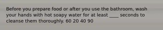 Before you prepare food or after you use the bathroom, wash your hands with hot soapy water for at least ____ seconds to cleanse them thoroughly. 60 20 40 90