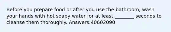 Before you prepare food or after you use the bathroom, wash your hands with hot soapy water for at least ________ seconds to cleanse them thoroughly. Answers:40602090