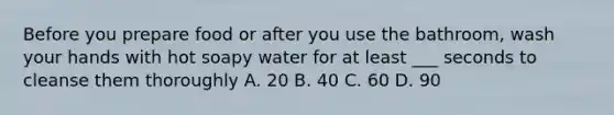 Before you prepare food or after you use the bathroom, wash your hands with hot soapy water for at least ___ seconds to cleanse them thoroughly A. 20 B. 40 C. 60 D. 90