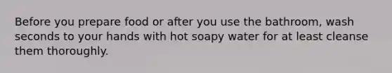 Before you prepare food or after you use the bathroom, wash seconds to your hands with hot soapy water for at least cleanse them thoroughly.