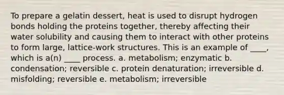 To prepare a gelatin dessert, heat is used to disrupt hydrogen bonds holding the proteins together, thereby affecting their water solubility and causing them to interact with other proteins to form large, lattice-work structures. This is an example of ____, which is a(n) ____ process. a. metabolism; enzymatic b. condensation; reversible c. protein denaturation; irreversible d. misfolding; reversible e. metabolism; irreversible