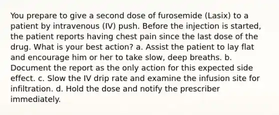 You prepare to give a second dose of furosemide (Lasix) to a patient by intravenous (IV) push. Before the injection is started, the patient reports having chest pain since the last dose of the drug. What is your best action? a. Assist the patient to lay flat and encourage him or her to take slow, deep breaths. b. Document the report as the only action for this expected side effect. c. Slow the IV drip rate and examine the infusion site for infiltration. d. Hold the dose and notify the prescriber immediately.