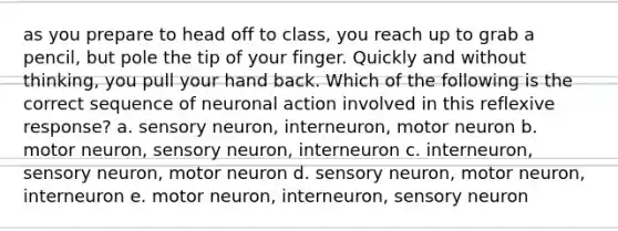 as you prepare to head off to class, you reach up to grab a pencil, but pole the tip of your finger. Quickly and without thinking, you pull your hand back. Which of the following is the correct sequence of neuronal action involved in this reflexive response? a. sensory neuron, interneuron, motor neuron b. motor neuron, sensory neuron, interneuron c. interneuron, sensory neuron, motor neuron d. sensory neuron, motor neuron, interneuron e. motor neuron, interneuron, sensory neuron