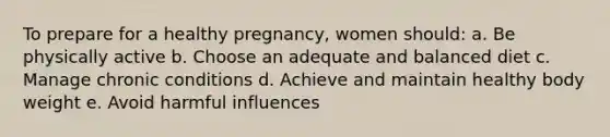 To prepare for a healthy pregnancy, women should: a. Be physically active b. Choose an adequate and balanced diet c. Manage chronic conditions d. Achieve and maintain healthy body weight e. Avoid harmful influences