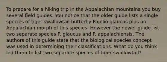 To prepare for a hiking trip in the Appalachian mountains you buy several field guides. You notice that the older guide lists a single species of tiger swallowtail butterfly Papilio glaucus plus an Appalachian morph of this species. However the newer guide list two separate species P. glaucus and P. appalachiensis. The authors of this guide state that the biological species concept was used in determining their classifications. What do you think led them to list two separate species of tiger swallowtail?