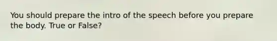 You should prepare the intro of the speech before you prepare the body. True or False?