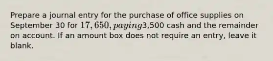 Prepare a journal entry for the purchase of office supplies on September 30 for 17,650, paying3,500 cash and the remainder on account. If an amount box does not require an entry, leave it blank.