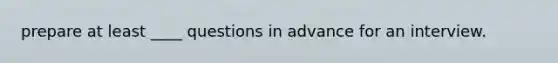 prepare at least ____ questions in advance for an interview.