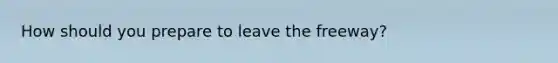 How should you prepare to leave the freeway?