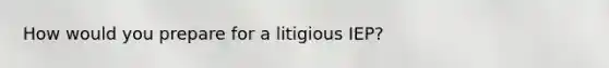 How would you prepare for a litigious IEP?