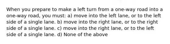 When you prepare to make a left turn from a one-way road into a one-way road, you must: a) move into the left lane, or to the left side of a single lane. b) move into the right lane, or to the right side of a single lane. c) move into the right lane, or to the left side of a single lane. d) None of the above