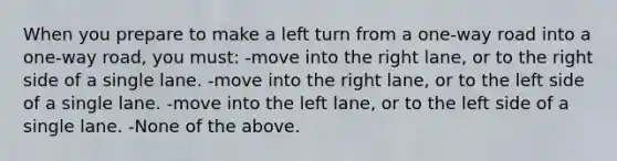 When you prepare to make a left turn from a one-way road into a one-way road, you must: -move into the right lane, or to the right side of a single lane. -move into the right lane, or to the left side of a single lane. -move into the left lane, or to the left side of a single lane. -None of the above.