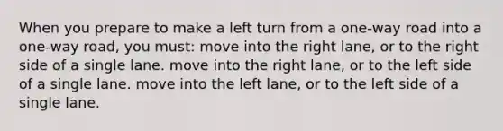 When you prepare to make a left turn from a one-way road into a one-way road, you must: move into the right lane, or to the right side of a single lane. move into the right lane, or to the left side of a single lane. move into the left lane, or to the left side of a single lane.