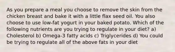 As you prepare a meal you choose to remove the skin from the chicken breast and bake it with a little flax seed oil. You also choose to use low-fat yogurt in your baked potato. Which of the following nutrients are you trying to regulate in your diet? a) Cholesterol b) Omega-3 fatty acids c) Triglycerides d) You could be trying to regulate all of the above fats in your diet