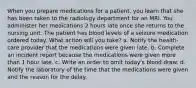 When you prepare medications for a patient, you learn that she has been taken to the radiology department for an MRI. You administer her medications 2 hours late once she returns to the nursing unit. The patient has blood levels of a seizure medication ordered today. What action will you take? a. Notify the health-care provider that the medications were given late. b. Complete an incident report because the medications were given more than 1 hour late. c. Write an order to omit today's blood draw. d. Notify the laboratory of the time that the medications were given and the reason for the delay.