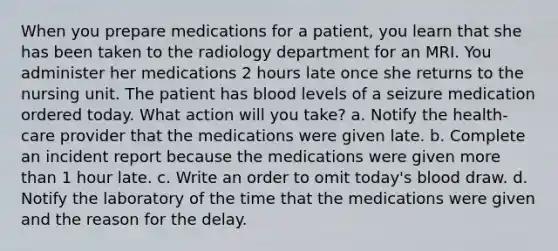 When you prepare medications for a patient, you learn that she has been taken to the radiology department for an MRI. You administer her medications 2 hours late once she returns to the nursing unit. The patient has blood levels of a seizure medication ordered today. What action will you take? a. Notify the health-care provider that the medications were given late. b. Complete an incident report because the medications were given more than 1 hour late. c. Write an order to omit today's blood draw. d. Notify the laboratory of the time that the medications were given and the reason for the delay.