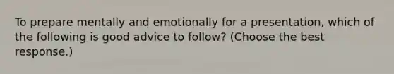 To prepare mentally and emotionally for a presentation, which of the following is good advice to follow? (Choose the best response.)