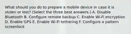 What should you do to prepare a mobile device in case it is stolen or lost? (Select the three best answers.) A. Disable Bluetooth B. Configure remote backup C. Enable Wi-Fi encryption D. Enable GPS E. Enable Wi-Fi tethering F. Configure a pattern screenlock