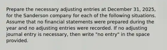 Prepare the necessary adjusting entries at December 31, 2025, for the Sanderson company for each of the following situations. Assume that no financial statements were prepared during the year and no adjusting entries were recorded. If no adjusting journal entry is necessary, then write "no entry" in the space provided.