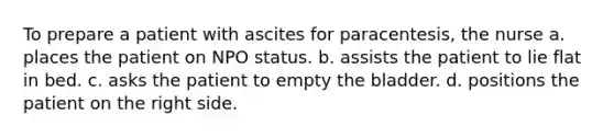 To prepare a patient with ascites for paracentesis, the nurse a. places the patient on NPO status. b. assists the patient to lie flat in bed. c. asks the patient to empty the bladder. d. positions the patient on the right side.