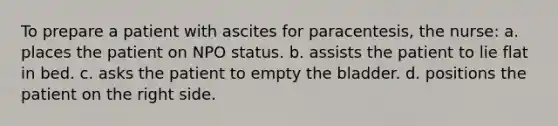 To prepare a patient with ascites for paracentesis, the nurse: a. places the patient on NPO status. b. assists the patient to lie flat in bed. c. asks the patient to empty the bladder. d. positions the patient on the right side.