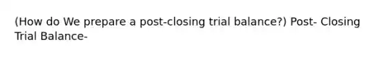 (How do We prepare a post-closing trial balance?) Post- Closing Trial Balance-