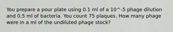 You prepare a pour plate using 0.1 ml of a 10^-5 phage dilution and 0.5 ml of bacteria. You count 75 plaques. How many phage were in a ml of the undiluted phage stock?