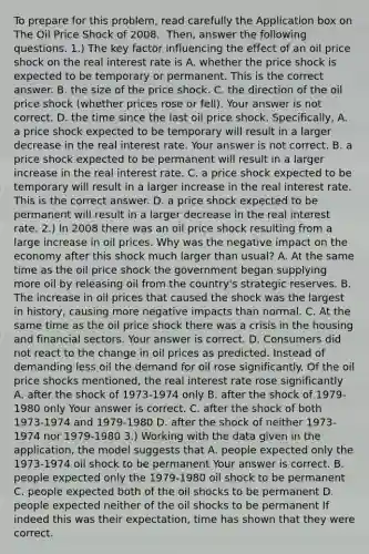 To prepare for this​ problem, read carefully the Application box on The Oil Price Shock of 2008. ​ Then, answer the following questions. ​1.) The key factor influencing the effect of an oil price shock on the real interest rate is A. whether the price shock is expected to be temporary or permanent. This is the correct answer. B. the size of the price shock. C. the direction of the oil price shock​ (whether prices rose or​ fell). Your answer is not correct. D. the time since the last oil price shock. ​Specifically, A. a price shock expected to be temporary will result in a larger decrease in the real interest rate. Your answer is not correct. B. a price shock expected to be permanent will result in a larger increase in the real interest rate. C. a price shock expected to be temporary will result in a larger increase in the real interest rate. This is the correct answer. D. a price shock expected to be permanent will result in a larger decrease in the real interest rate. ​2.) In 2008 there was an oil price shock resulting from a large increase in oil prices. Why was the negative impact on the economy after this shock much larger than​ usual? A. At the same time as the oil price shock the government began supplying more oil by releasing oil from the​ country's strategic reserves. B. The increase in oil prices that caused the shock was the largest in​ history, causing more negative impacts than normal. C. At the same time as the oil price shock there was a crisis in the housing and financial sectors. Your answer is correct. D. Consumers did not react to the change in oil prices as predicted. Instead of demanding less oil the demand for oil rose significantly. Of the oil price shocks​ mentioned, the real interest rate rose significantly A. after the shock of​ 1973-1974 only B. after the shock of​ 1979-1980 only Your answer is correct. C. after the shock of both​ 1973-1974 and​ 1979-1980 D. after the shock of neither​ 1973-1974 nor​ 1979-1980 ​3.) Working with the data given in the​ application, the model suggests that A. people expected only the​ 1973-1974 oil shock to be permanent Your answer is correct. B. people expected only the​ 1979-1980 oil shock to be permanent C. people expected both of the oil shocks to be permanent D. people expected neither of the oil shocks to be permanent If indeed this was their​ expectation, time has shown that they were correct.