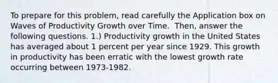 To prepare for this​ problem, read carefully the Application box on Waves of Productivity Growth over Time. ​ Then, answer the following questions. ​1.) Productivity growth in the United States has averaged about 1 percent per year since 1929. This growth in productivity has been erratic with the lowest growth rate occurring between 1973-1982.