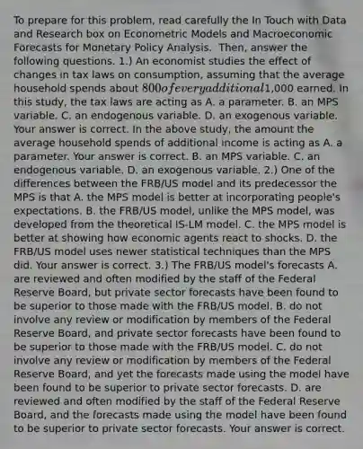 To prepare for this​ problem, read carefully the In Touch with Data and Research box on Econometric Models and Macroeconomic Forecasts for Monetary Policy Analysis. ​ Then, answer the following questions. ​1.) An economist studies the effect of changes in tax laws on​ consumption, assuming that the average household spends about​ 800 of every additional​1,000 earned. In this​ study, the tax laws are acting as A. a parameter. B. an MPS variable. C. an endogenous variable. D. an exogenous variable. Your answer is correct. In the above​ study, the amount the average household spends of additional income is acting as A. a parameter. Your answer is correct. B. an MPS variable. C. an endogenous variable. D. an exogenous variable. ​2.) One of the differences between the​ FRB/US model and its predecessor the MPS is that A. the MPS model is better at incorporating​ people's expectations. B. the​ FRB/US model, unlike the MPS​ model, was developed from the theoretical ​IS-LM model. C. the MPS model is better at showing how economic agents react to shocks. D. the​ FRB/US model uses newer statistical techniques than the MPS did. Your answer is correct. ​3.) The​ FRB/US model's forecasts A. are reviewed and often modified by the staff of the Federal Reserve​ Board, but private sector forecasts have been found to be superior to those made with the​ FRB/US model. B. do not involve any review or modification by members of the Federal Reserve​ Board, and private sector forecasts have been found to be superior to those made with the​ FRB/US model. C. do not involve any review or modification by members of the Federal Reserve​ Board, and yet the forecasts made using the model have been found to be superior to private sector forecasts. D. are reviewed and often modified by the staff of the Federal Reserve​ Board, and the forecasts made using the model have been found to be superior to private sector forecasts. Your answer is correct.