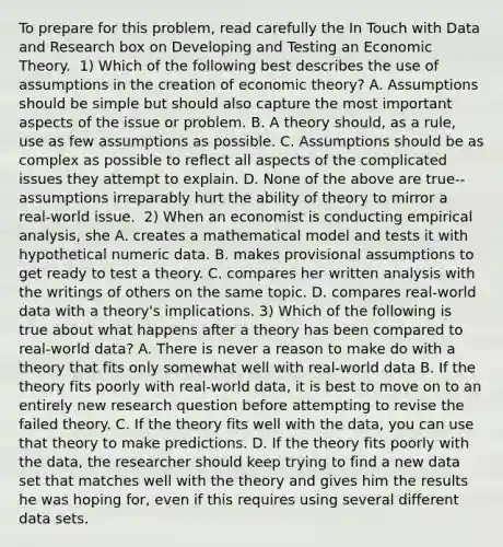 To prepare for this​ problem, read carefully the In Touch with Data and Research box on Developing and Testing an Economic Theory. ​ 1) Which of the following best describes the use of assumptions in the creation of economic​ theory? A. Assumptions should be simple but should also capture the most important aspects of the issue or problem. B. A theory​ should, as a​ rule, use as few assumptions as possible. C. Assumptions should be as complex as possible to reflect all aspects of the complicated issues they attempt to explain. D. None of the above are​ true--assumptions irreparably hurt the ability of theory to mirror a​ real-world issue. ​ 2) When an economist is conducting empirical​ analysis, she A. creates a mathematical model and tests it with hypothetical numeric data. B. makes provisional assumptions to get ready to test a theory. C. compares her written analysis with the writings of others on the same topic. D. compares​ real-world data with a​ theory's implications. ​3) Which of the following is true about what happens after a theory has been compared to​ real-world data? A. There is never a reason to make do with a theory that fits only somewhat well with​ real-world data B. If the theory fits poorly with​ real-world data, it is best to move on to an entirely new research question before attempting to revise the failed theory. C. If the theory fits well with the​ data, you can use that theory to make predictions. D. If the theory fits poorly with the​ data, the researcher should keep trying to find a new data set that matches well with the theory and gives him the results he was hoping​ for, even if this requires using several different data sets.