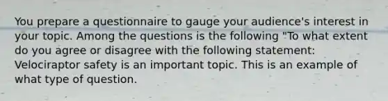 You prepare a questionnaire to gauge your audience's interest in your topic. Among the questions is the following "To what extent do you agree or disagree with the following statement: Velociraptor safety is an important topic. This is an example of what type of question.