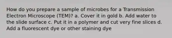 How do you prepare a sample of microbes for a Transmission Electron Microscope (TEM)? a. Cover it in gold b. Add water to the slide surface c. Put it in a polymer and cut very fine slices d. Add a fluorescent dye or other staining dye