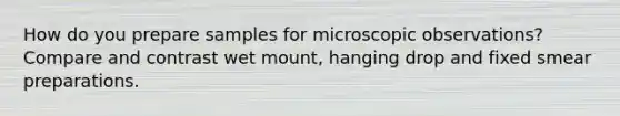 How do you prepare samples for microscopic observations? Compare and contrast wet mount, hanging drop and fixed smear preparations.