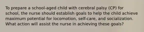 To prepare a school-aged child with cerebral palsy (CP) for school, the nurse should establish goals to help the child achieve maximum potential for locomotion, self-care, and socialization. What action will assist the nurse in achieving these goals?