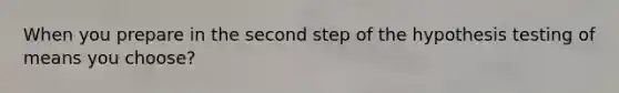 When you prepare in the second step of the hypothesis testing of means you choose?