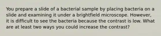 You prepare a slide of a bacterial sample by placing bacteria on a slide and examining it under a brightfield microscope. However, it is difficult to see the bacteria because the contrast is low. What are at least two ways you could increase the contrast?