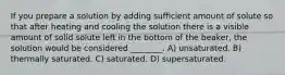 If you prepare a solution by adding sufﬁcient amount of solute so that after heating and cooling the solution there is a visible amount of solid solute left in the bottom of the beaker, the solution would be considered ________. A) unsaturated. B) thermally saturated. C) saturated. D) supersaturated.