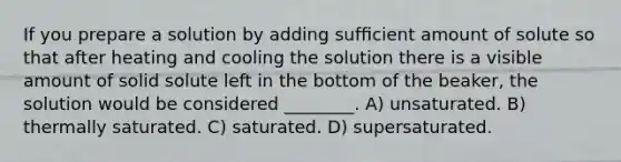 If you prepare a solution by adding sufﬁcient amount of solute so that after heating and cooling the solution there is a visible amount of solid solute left in the bottom of the beaker, the solution would be considered ________. A) unsaturated. B) thermally saturated. C) saturated. D) supersaturated.