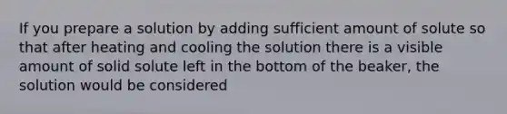 If you prepare a solution by adding sufficient amount of solute so that after heating and cooling the solution there is a visible amount of solid solute left in the bottom of the beaker, the solution would be considered