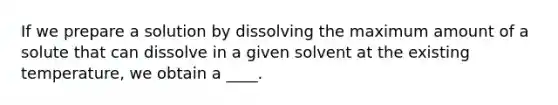 If we prepare a solution by dissolving the maximum amount of a solute that can dissolve in a given solvent at the existing temperature, we obtain a ____.