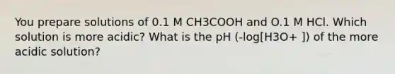 You prepare solutions of 0.1 M CH3COOH and O.1 M HCl. Which solution is more acidic? What is the pH (-log[H3O+ ]) of the more acidic solution?