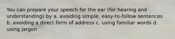 You can prepare your speech for the ear (for hearing and understanding) by a. avoiding simple, easy-to-follow sentences b. avoiding a direct form of address c. using familiar words d. using jargon