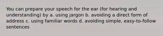 You can prepare your speech for the ear (for hearing and understanding) by a. using jargon b. avoiding a direct form of address c. using familiar words d. avoiding simple, easy-to-follow sentences