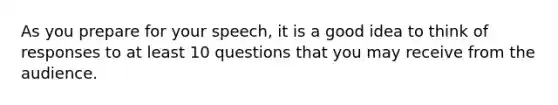 As you prepare for your speech, it is a good idea to think of responses to at least 10 questions that you may receive from the audience.