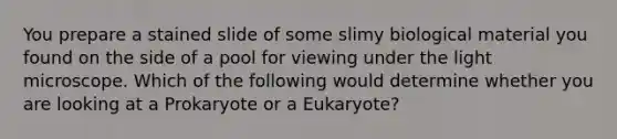 You prepare a stained slide of some slimy biological material you found on the side of a pool for viewing under the light microscope. Which of the following would determine whether you are looking at a Prokaryote or a Eukaryote?