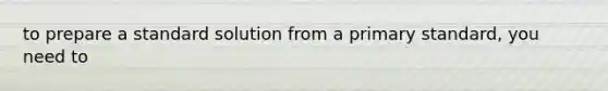 to prepare a standard solution from a primary standard, you need to