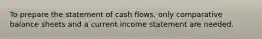 To prepare the statement of cash flows, only comparative balance sheets and a current income statement are needed.